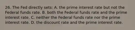 26. The Fed directly sets: A. the prime interest rate but not the Federal funds rate. B. both the Federal funds rate and the prime interest rate. C. neither the Federal funds rate nor the prime interest rate. D. the discount rate and the prime interest rate.