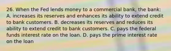 26. When the Fed lends money to a commercial bank, the bank: A. increases its reserves and enhances its ability to extend credit to bank customers. B. decreases its reserves and reduces its ability to extend credit to bank customers. C. pays the federal funds interest rate on the loan. D. pays the prime interest rate on the loan