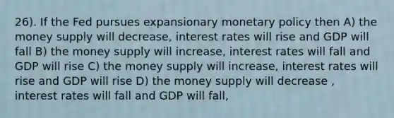 26). If the Fed pursues expansionary <a href='https://www.questionai.com/knowledge/kEE0G7Llsx-monetary-policy' class='anchor-knowledge'>monetary policy</a> then A) the money supply will decrease, interest rates will rise and GDP will fall B) the money supply will increase, interest rates will fall and GDP will rise C) the money supply will increase, interest rates will rise and GDP will rise D) the money supply will decrease , interest rates will fall and GDP will fall,