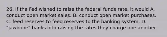 26. If the Fed wished to raise the federal funds​ rate, it would A. conduct open market sales. B. conduct open market purchases. C. feed reserves to feed reserves to the banking system. D. "jawbone" banks into raising the rates they charge one another.