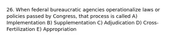 26. When federal bureaucratic agencies operationalize laws or policies passed by Congress, that process is called A) Implementation B) Supplementation C) Adjudication D) Cross-Fertilization E) Appropriation