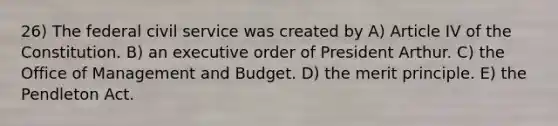 26) The federal civil service was created by A) Article IV of the Constitution. B) an executive order of President Arthur. C) the Office of Management and Budget. D) the merit principle. E) the Pendleton Act.