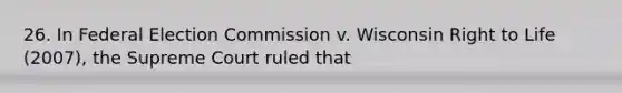 26. In Federal Election Commission v. Wisconsin Right to Life (2007), the Supreme Court ruled that