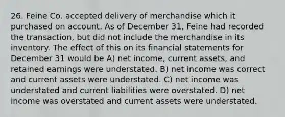 26. Feine Co. accepted delivery of merchandise which it purchased on account. As of December 31, Feine had recorded the transaction, but did not include the merchandise in its inventory. The effect of this on its <a href='https://www.questionai.com/knowledge/kFBJaQCz4b-financial-statements' class='anchor-knowledge'>financial statements</a> for December 31 would be A) net income, current assets, and retained earnings were understated. B) net income was correct and current assets were understated. C) net income was understated and current liabilities were overstated. D) net income was overstated and current assets were understated.