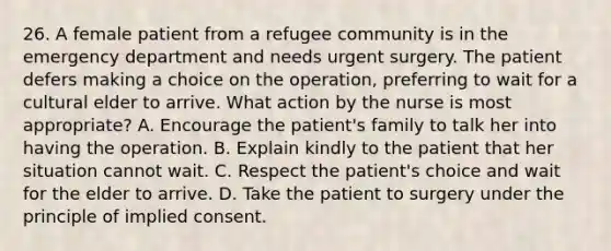 26. A female patient from a refugee community is in the emergency department and needs urgent surgery. The patient defers making a choice on the operation, preferring to wait for a cultural elder to arrive. What action by the nurse is most appropriate? A. Encourage the patient's family to talk her into having the operation. B. Explain kindly to the patient that her situation cannot wait. C. Respect the patient's choice and wait for the elder to arrive. D. Take the patient to surgery under the principle of implied consent.