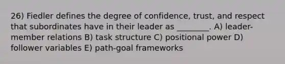 26) Fiedler defines the degree of confidence, trust, and respect that subordinates have in their leader as ________. A) leader-member relations B) task structure C) positional power D) follower variables E) path-goal frameworks