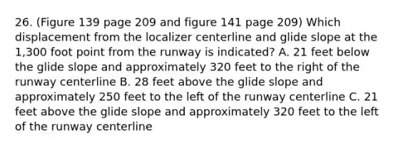 26. (Figure 139 page 209 and figure 141 page 209) Which displacement from the localizer centerline and glide slope at the 1,300 foot point from the runway is indicated? A. 21 feet below the glide slope and approximately 320 feet to the right of the runway centerline B. 28 feet above the glide slope and approximately 250 feet to the left of the runway centerline C. 21 feet above the glide slope and approximately 320 feet to the left of the runway centerline