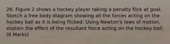 26. Figure 2 shows a hockey player taking a penalty flick at goal. Sketch a free body diagram showing all the forces acting on the hockey ball as it is being flicked. Using Newton's laws of motion, explain the effect of the resultant force acting on the hockey ball. (6 Marks)