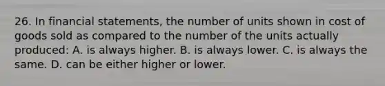 26. In financial statements, the number of units shown in cost of goods sold as compared to the number of the units actually produced: A. is always higher. B. is always lower. C. is always the same. D. can be either higher or lower.