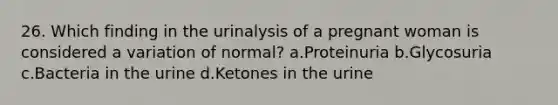 26. Which finding in the urinalysis of a pregnant woman is considered a variation of normal? a.Proteinuria b.Glycosuria c.Bacteria in the urine d.Ketones in the urine