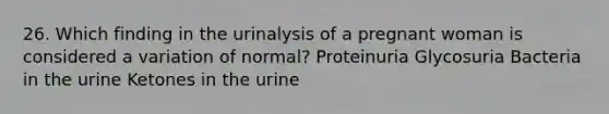 26. Which finding in the urinalysis of a pregnant woman is considered a variation of normal? Proteinuria Glycosuria Bacteria in the urine Ketones in the urine