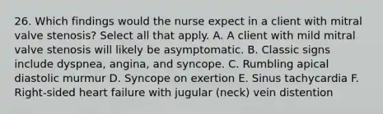 26. Which findings would the nurse expect in a client with mitral valve stenosis? Select all that apply. A. A client with mild mitral valve stenosis will likely be asymptomatic. B. Classic signs include dyspnea, angina, and syncope. C. Rumbling apical diastolic murmur D. Syncope on exertion E. Sinus tachycardia F. Right-sided heart failure with jugular (neck) vein distention