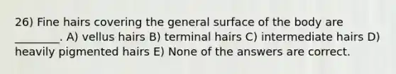 26) Fine hairs covering the general surface of the body are ________. A) vellus hairs B) terminal hairs C) intermediate hairs D) heavily pigmented hairs E) None of the answers are correct.