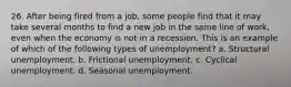 26. After being fired from a job, some people find that it may take several months to find a new job in the same line of work, even when the economy is not in a recession. This is an example of which of the following types of unemployment? a. Structural unemployment. b. Frictional unemployment. c. Cyclical unemployment. d. Seasonal unemployment.