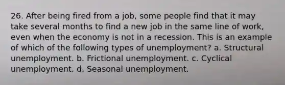 26. After being fired from a job, some people find that it may take several months to find a new job in the same line of work, even when the economy is not in a recession. This is an example of which of the following types of unemployment? a. Structural unemployment. b. Frictional unemployment. c. Cyclical unemployment. d. Seasonal unemployment.