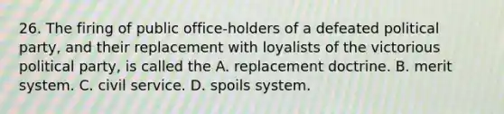 26. The firing of public office-holders of a defeated political party, and their replacement with loyalists of the victorious political party, is called the A. replacement doctrine. B. merit system. C. civil service. D. spoils system.