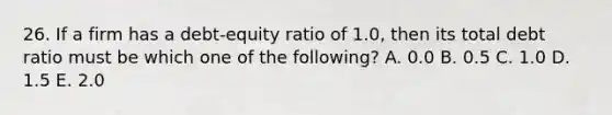 26. If a firm has a debt-equity ratio of 1.0, then its total debt ratio must be which one of the following? A. 0.0 B. 0.5 C. 1.0 D. 1.5 E. 2.0