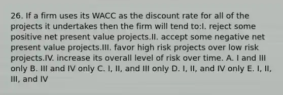 26. If a firm uses its WACC as the discount rate for all of the projects it undertakes then the firm will tend to:I. reject some positive net present value projects.II. accept some negative net present value projects.III. favor high risk projects over low risk projects.IV. increase its overall level of risk over time. A. I and III only B. III and IV only C. I, II, and III only D. I, II, and IV only E. I, II, III, and IV