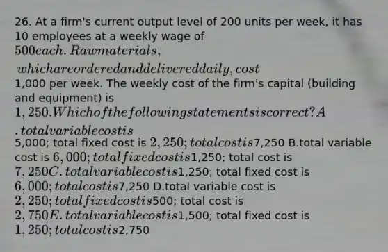 26. At a firm's current output level of 200 units per week, it has 10 employees at a weekly wage of 500 each. Raw materials, which are ordered and delivered daily, cost1,000 per week. The weekly cost of the firm's capital (building and equipment) is 1,250. Which of the following statements is correct? A.total variable cost is5,000; total fixed cost is 2,250; total cost is7,250 B.total variable cost is 6,000; total fixed cost is1,250; total cost is7,250 C.total variable cost is1,250; total fixed cost is 6,000; total cost is7,250 D.total variable cost is 2,250; total fixed cost is500; total cost is 2,750 E.total variable cost is1,500; total fixed cost is 1,250; total cost is2,750