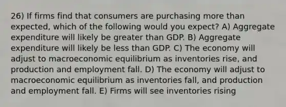 26) If firms find that consumers are purchasing more than expected, which of the following would you expect? A) Aggregate expenditure will likely be greater than GDP. B) Aggregate expenditure will likely be less than GDP. C) The economy will adjust to macroeconomic equilibrium as inventories rise, and production and employment fall. D) The economy will adjust to macroeconomic equilibrium as inventories fall, and production and employment fall. E) Firms will see inventories rising