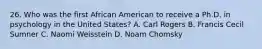 26. Who was the first African American to receive a Ph.D. in psychology in the United States? A. Carl Rogers B. Francis Cecil Sumner C. Naomi Weisstein D. Noam Chomsky