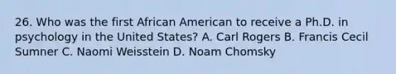 26. Who was the first African American to receive a Ph.D. in psychology in the United States? A. Carl Rogers B. Francis Cecil Sumner C. Naomi Weisstein D. Noam Chomsky