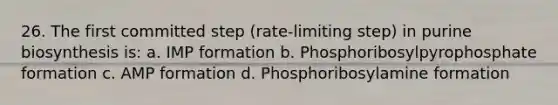 26. The first committed step (rate-limiting step) in purine biosynthesis is: a. IMP formation b. Phosphoribosylpyrophosphate formation c. AMP formation d. Phosphoribosylamine formation