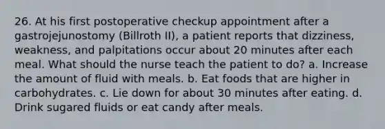 26. At his first postoperative checkup appointment after a gastrojejunostomy (Billroth II), a patient reports that dizziness, weakness, and palpitations occur about 20 minutes after each meal. What should the nurse teach the patient to do? a. Increase the amount of fluid with meals. b. Eat foods that are higher in carbohydrates. c. Lie down for about 30 minutes after eating. d. Drink sugared fluids or eat candy after meals.