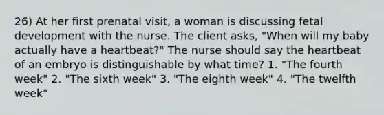 26) At her first prenatal visit, a woman is discussing fetal development with the nurse. The client asks, "When will my baby actually have a heartbeat?" The nurse should say the heartbeat of an embryo is distinguishable by what time? 1. "The fourth week" 2. "The sixth week" 3. "The eighth week" 4. "The twelfth week"