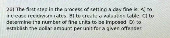 26) The first step in the process of setting a day fine is: A) to increase recidivism rates. B) to create a valuation table. C) to determine the number of fine units to be imposed. D) to establish the dollar amount per unit for a given offender.