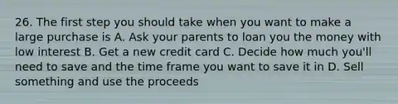 26. The first step you should take when you want to make a large purchase is A. Ask your parents to loan you the money with low interest B. Get a new credit card C. Decide how much you'll need to save and the time frame you want to save it in D. Sell something and use the proceeds