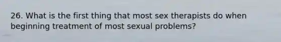 26. What is the first thing that most sex therapists do when beginning treatment of most sexual problems?