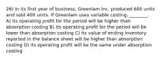 26) In its first year of business, Greenlam Inc. produced 600 units and sold 400 units. If Greenlam uses variable costing, ________. A) its operating profit for the period will be higher than absorption costing B) its operating profit for the period will be lower than absorption costing C) its value of ending inventory reported in the balance sheet will be higher than absorption costing D) its operating profit will be the same under absorption costing