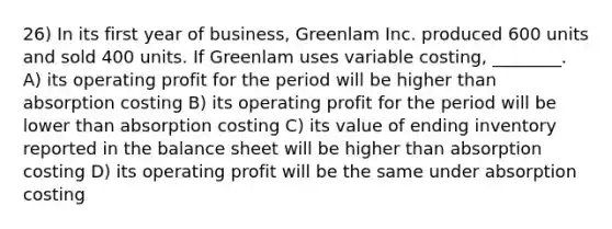 26) In its first year of business, Greenlam Inc. produced 600 units and sold 400 units. If Greenlam uses variable costing, ________. A) its operating profit for the period will be higher than absorption costing B) its operating profit for the period will be lower than absorption costing C) its value of ending inventory reported in the balance sheet will be higher than absorption costing D) its operating profit will be the same under absorption costing