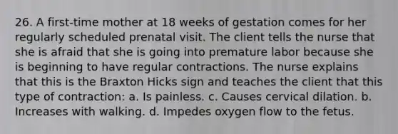 26. A first-time mother at 18 weeks of gestation comes for her regularly scheduled prenatal visit. The client tells the nurse that she is afraid that she is going into premature labor because she is beginning to have regular contractions. The nurse explains that this is the Braxton Hicks sign and teaches the client that this type of contraction: a. Is painless. c. Causes cervical dilation. b. Increases with walking. d. Impedes oxygen flow to the fetus.