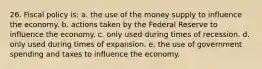 26. Fiscal policy is: a. the use of the money supply to influence the economy. b. actions taken by the Federal Reserve to influence the economy. c. only used during times of recession. d. only used during times of expansion. e. the use of government spending and taxes to influence the economy.