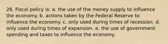 26. <a href='https://www.questionai.com/knowledge/kPTgdbKdvz-fiscal-policy' class='anchor-knowledge'>fiscal policy</a> is: a. the use of the money supply to influence the economy. b. actions taken by the Federal Reserve to influence the economy. c. only used during times of recession. d. only used during times of expansion. e. the use of government spending and taxes to influence the economy.