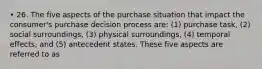 • 26. The five aspects of the purchase situation that impact the consumer's purchase decision process are: (1) purchase task, (2) social surroundings, (3) physical surroundings, (4) temporal effects, and (5) antecedent states. These five aspects are referred to as