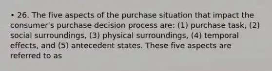 • 26. The five aspects of the purchase situation that impact the consumer's purchase decision process are: (1) purchase task, (2) social surroundings, (3) physical surroundings, (4) temporal effects, and (5) antecedent states. These five aspects are referred to as