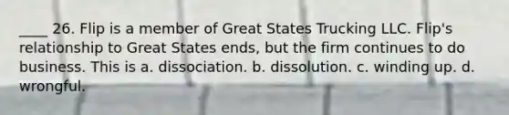 ____ 26. Flip is a member of Great States Trucking LLC. Flip's relationship to Great States ends, but the firm continues to do business. This is a. dissociation. b. dissolution. c. winding up. d. wrongful.