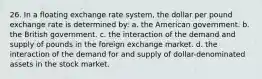 26. In a floating exchange rate system, the dollar per pound exchange rate is determined by: a. the American government. b. the British government. c. the interaction of the demand and supply of pounds in the foreign exchange market. d. the interaction of the demand for and supply of dollar-denominated assets in the stock market.