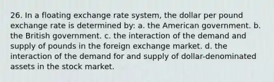 26. In a floating exchange rate system, the dollar per pound exchange rate is determined by: a. the American government. b. the British government. c. the interaction of the demand and supply of pounds in the foreign exchange market. d. the interaction of the demand for and supply of dollar-denominated assets in the stock market.