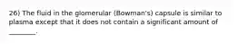 26) The fluid in the glomerular (Bowman's) capsule is similar to plasma except that it does not contain a significant amount of ________.