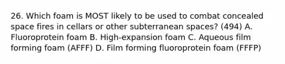 26. Which foam is MOST likely to be used to combat concealed space fires in cellars or other subterranean spaces? (494) A. Fluoroprotein foam B. High-expansion foam C. Aqueous film forming foam (AFFF) D. Film forming fluoroprotein foam (FFFP)