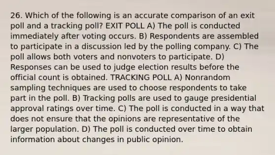 26. Which of the following is an accurate comparison of an exit poll and a tracking poll? EXIT POLL A) The poll is conducted immediately after voting occurs. B) Respondents are assembled to participate in a discussion led by the polling company. C) The poll allows both voters and nonvoters to participate. D) Responses can be used to judge election results before the official count is obtained. TRACKING POLL A) Nonrandom sampling techniques are used to choose respondents to take part in the poll. B) Tracking polls are used to gauge presidential approval ratings over time. C) The poll is conducted in a way that does not ensure that the opinions are representative of the larger population. D) The poll is conducted over time to obtain information about changes in public opinion.