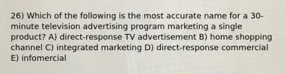 26) Which of the following is the most accurate name for a 30-minute television advertising program marketing a single product? A) direct-response TV advertisement B) home shopping channel C) integrated marketing D) direct-response commercial E) infomercial