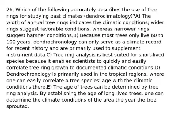 26. Which of the following accurately describes the use of tree rings for studying past climates (dendroclimatology)?A) The width of annual tree rings indicates the climatic conditions; wider rings suggest favorable conditions, whereas narrower rings suggest harsher conditions.B) Because most trees only live 60 to 100 years, dendrochronology can only serve as a climate record for recent history and are primarily used to supplement instrument data.C) Tree ring analysis is best suited for short-lived species because it enables scientists to quickly and easily correlate tree ring growth to documented climatic conditions.D) Dendrochronology is primarily used in the tropical regions, where one can easily correlate a tree species' age with the climatic conditions there.E) The age of trees can be determined by tree ring analysis. By establishing the age of long-lived trees, one can determine the climate conditions of the area the year the tree sprouted.