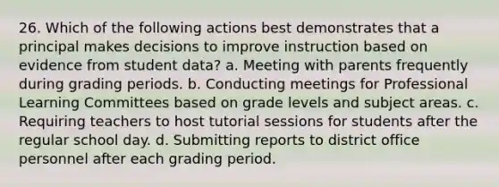 26. Which of the following actions best demonstrates that a principal makes decisions to improve instruction based on evidence from student data? a. Meeting with parents frequently during grading periods. b. Conducting meetings for Professional Learning Committees based on grade levels and subject areas. c. Requiring teachers to host tutorial sessions for students after the regular school day. d. Submitting reports to district office personnel after each grading period.