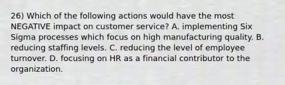 26) Which of the following actions would have the most NEGATIVE impact on customer service? A. implementing Six Sigma processes which focus on high manufacturing quality. B. reducing staffing levels. C. reducing the level of employee turnover. D. focusing on HR as a financial contributor to the organization.