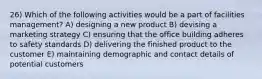 26) Which of the following activities would be a part of facilities management? A) designing a new product B) devising a marketing strategy C) ensuring that the office building adheres to safety standards D) delivering the finished product to the customer E) maintaining demographic and contact details of potential customers